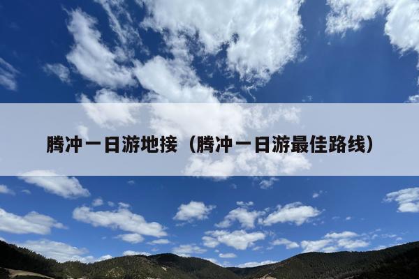 腾冲一日游地接（腾冲一日游最佳路线）