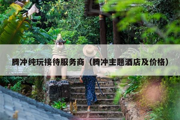 腾冲纯玩接待服务商（腾冲主题酒店及价格）