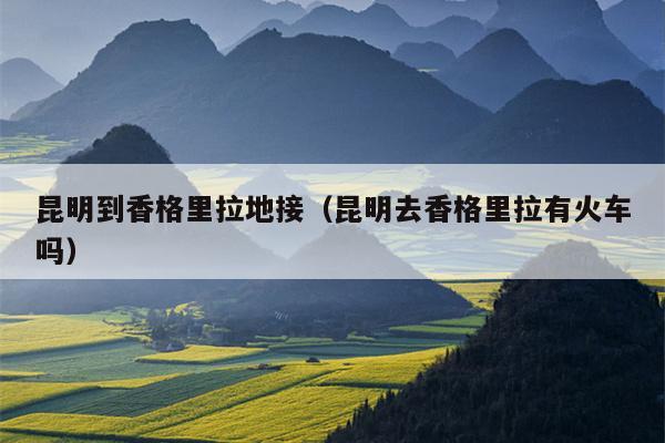 昆明到香格里拉地接（昆明去香格里拉有火车吗）