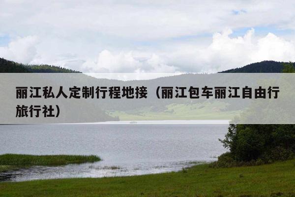 丽江私人定制行程地接（丽江包车丽江自由行旅行社）
