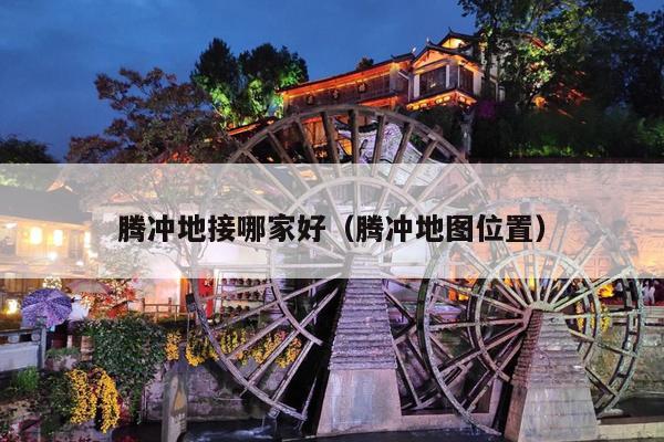 腾冲地接哪家好（腾冲地图位置）