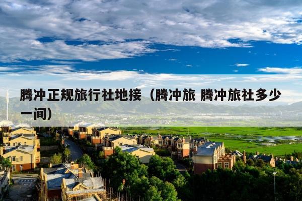 腾冲正规旅行社地接（腾冲旅 腾冲旅社多少一间）