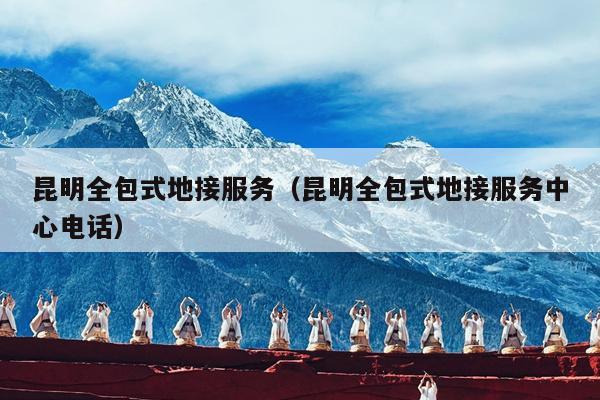 昆明全包式地接服务（昆明全包式地接服务中心电话）