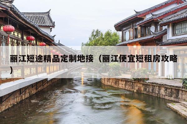 丽江短途精品定制地接（丽江便宜短租房攻略）