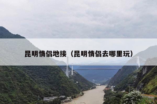 昆明情侣地接（昆明情侣去哪里玩）
