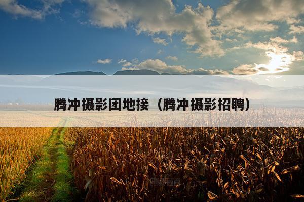 腾冲摄影团地接（腾冲摄影招聘）