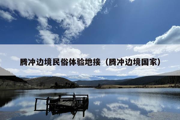 腾冲边境民俗体验地接（腾冲边境国家）