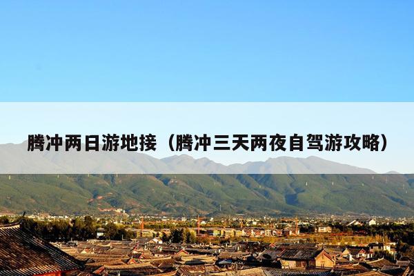腾冲两日游地接（腾冲三天两夜自驾游攻略）