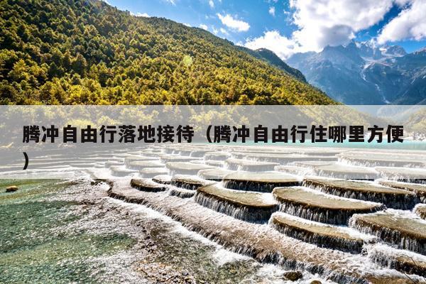 腾冲自由行落地接待（腾冲自由行住哪里方便）
