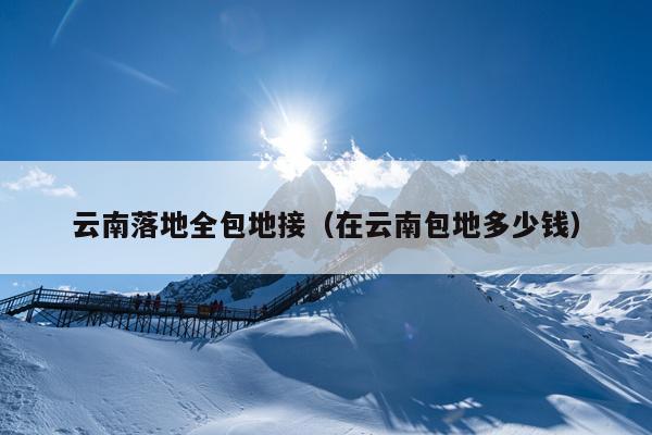 云南落地全包地接(在云南包地多少钱)