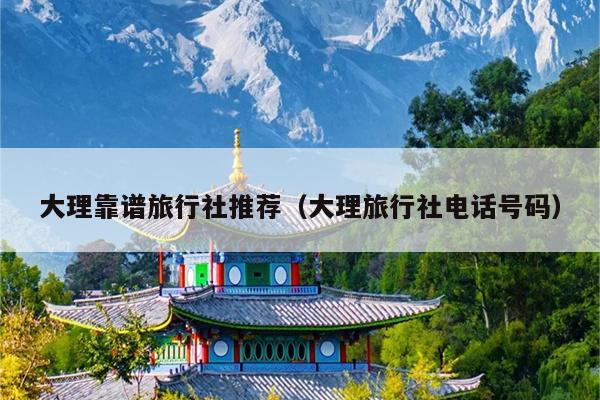大理靠谱旅行社推荐（大理旅行社电话号码）