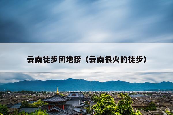 云南徒步团地接（云南很火的徒步）