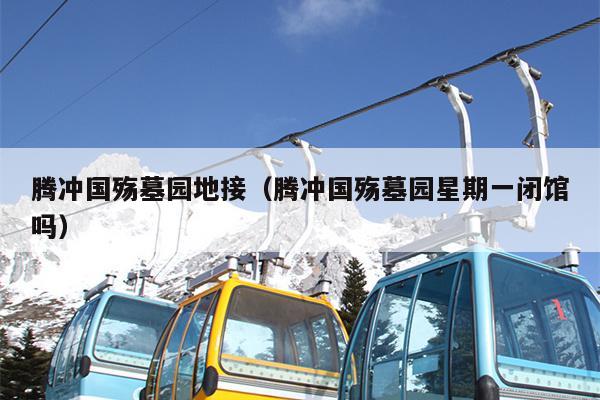 腾冲国殇墓园地接（腾冲国殇墓园星期一闭馆吗）