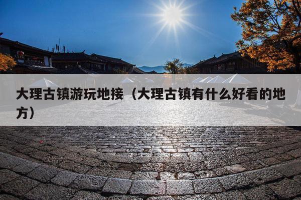 大理古镇游玩地接（大理古镇有什么好看的地方）