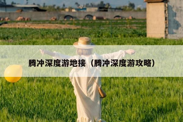 腾冲深度游地接（腾冲深度游攻略）