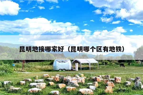 昆明地接哪家好（昆明哪个区有地铁）