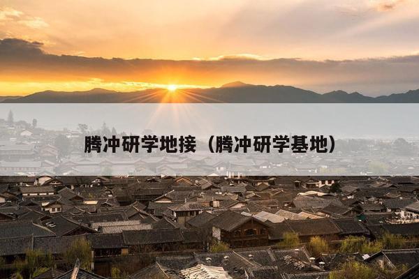 腾冲研学地接（腾冲研学基地）