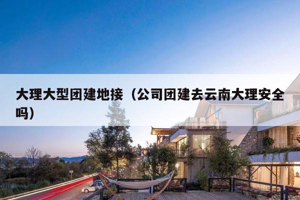 大理大型团建地接（公司团建去云南大理安全吗）