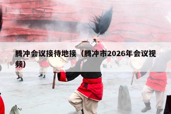 腾冲会议接待地接（腾冲市2026年会议视频）