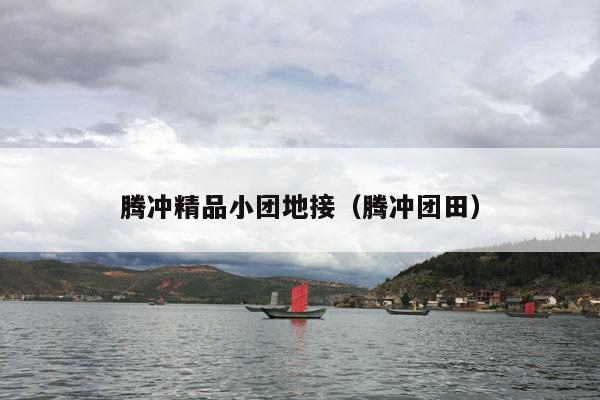 腾冲精品小团地接（腾冲团田）
