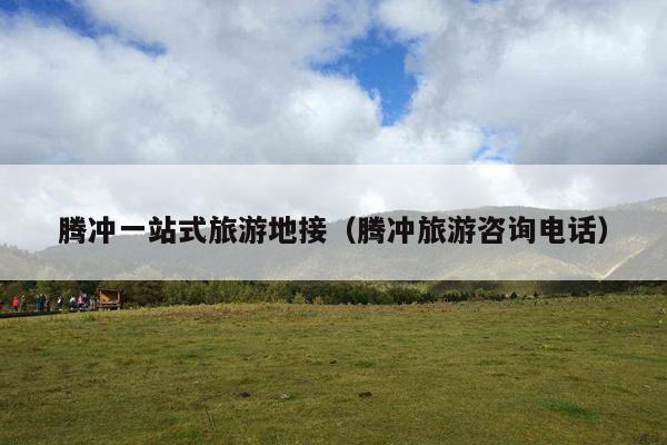 腾冲一站式旅游地接（腾冲旅游咨询电话）