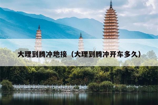 大理到腾冲地接（大理到腾冲开车多久）