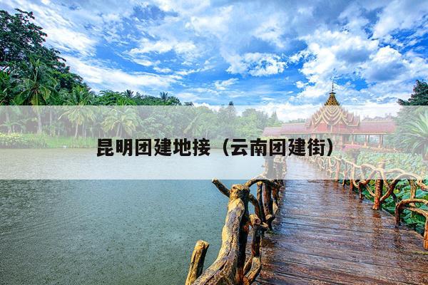 昆明团建地接（云南团建街）
