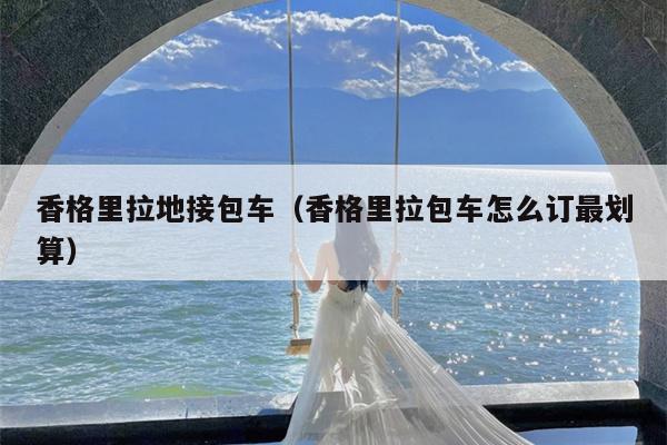香格里拉地接包车（香格里拉包车怎么订最划算）