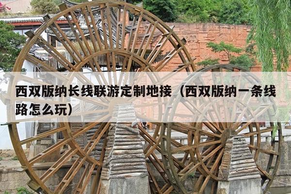 西双版纳长线联游定制地接（西双版纳一条线路怎么玩）