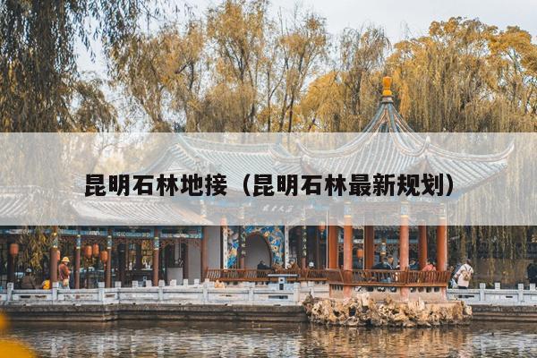 昆明石林地接（昆明石林最新规划）