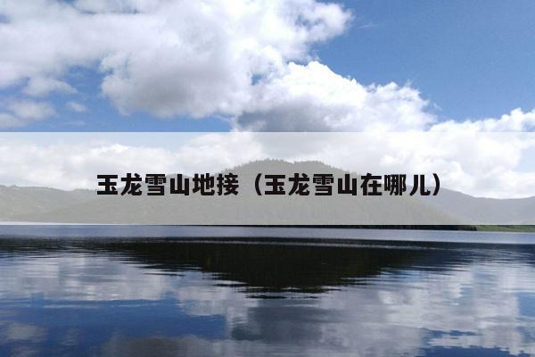 玉龙雪山地接（玉龙雪山在哪儿）