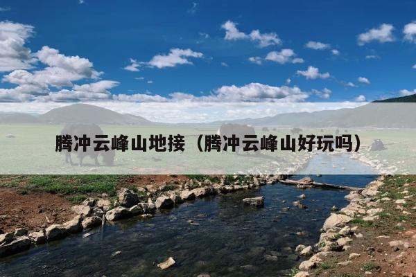 腾冲云峰山地接（腾冲云峰山好玩吗）