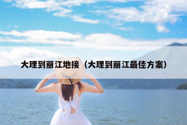 大理到丽江地接（大理到丽江最佳方案）