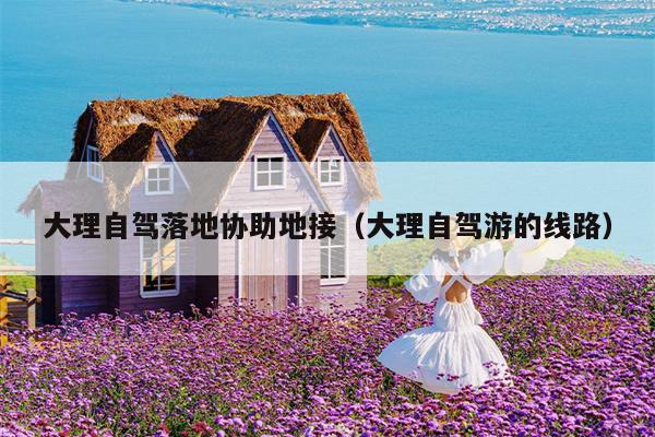 大理自驾落地协助地接（大理自驾游的线路）