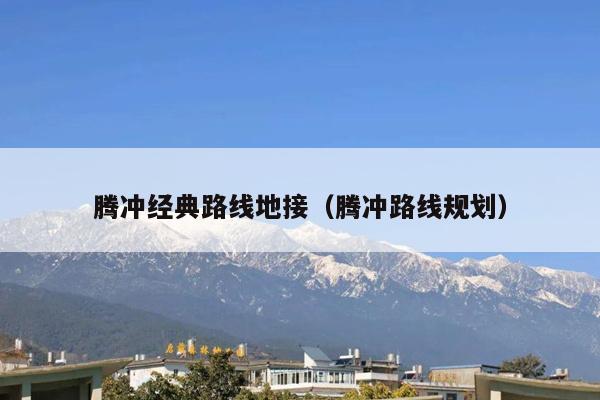 腾冲经典路线地接（腾冲路线规划）