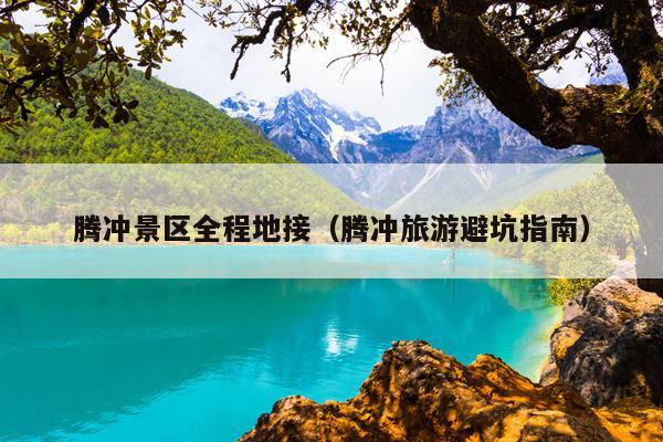 腾冲景区全程地接（腾冲旅游避坑指南）