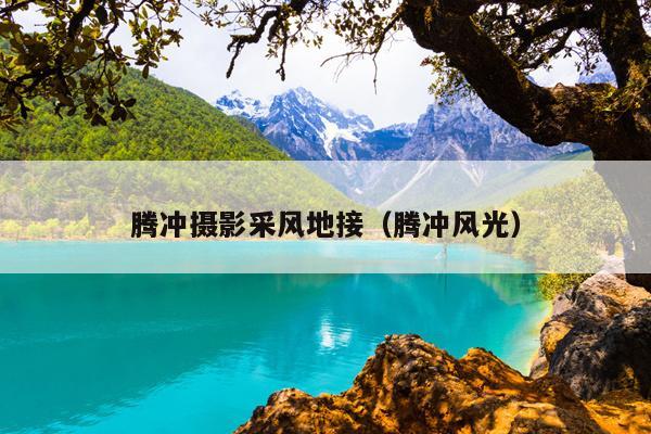 腾冲摄影采风地接（腾冲风光）