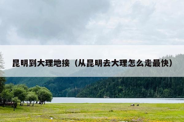 昆明到大理地接（从昆明去大理怎么走最快）