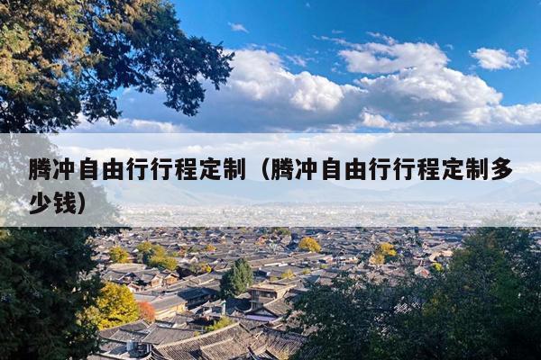 腾冲自由行行程定制（腾冲自由行行程定制多少钱）