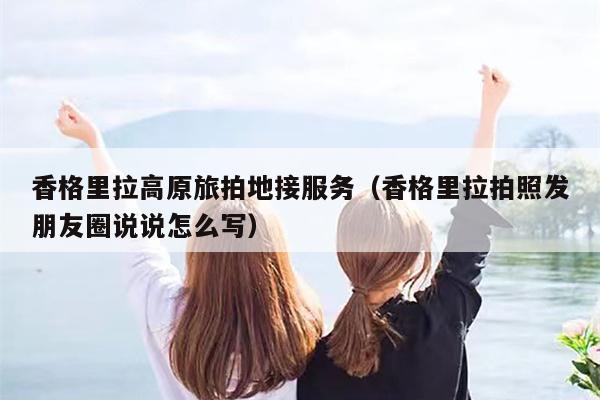 香格里拉高原旅拍地接服务（香格里拉拍照发朋友圈说说怎么写）