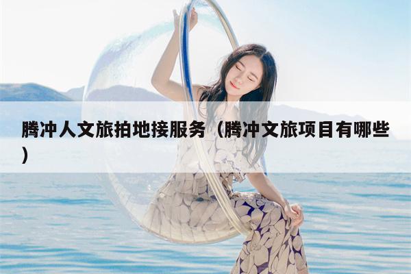 腾冲人文旅拍地接服务（腾冲文旅项目有哪些）
