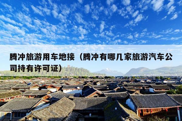 腾冲旅游用车地接（腾冲有哪几家旅游汽车公司持有许可证）