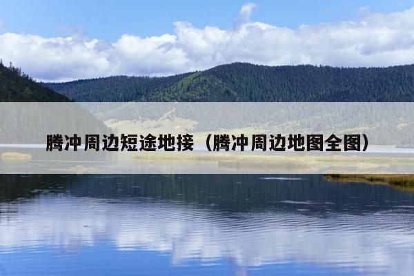 腾冲周边短途地接（腾冲周边地图全图）