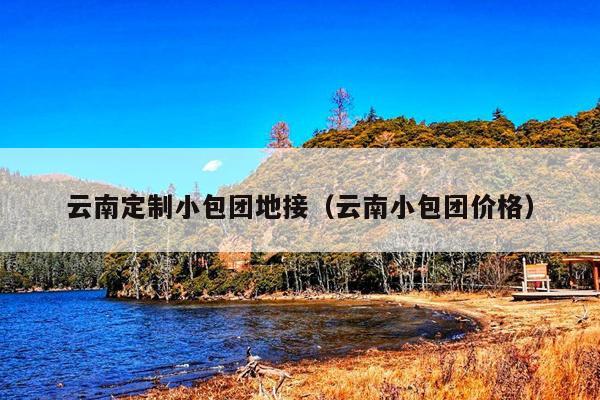 云南定制小包团地接（云南小包团价格）