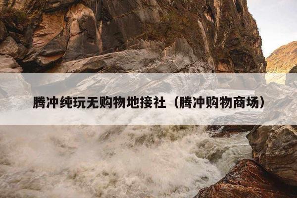腾冲纯玩无购物地接社（腾冲购物商场）