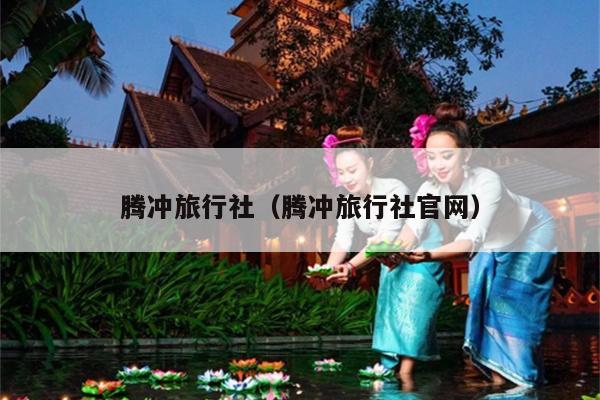 腾冲旅行社（腾冲旅行社官网）