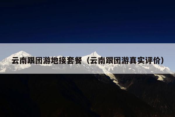 云南跟团游地接套餐（云南跟团游真实评价）
