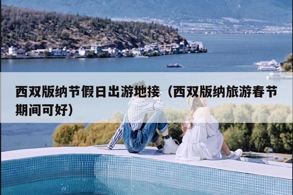西双版纳节假日出游地接（西双版纳旅游春节期间可好）