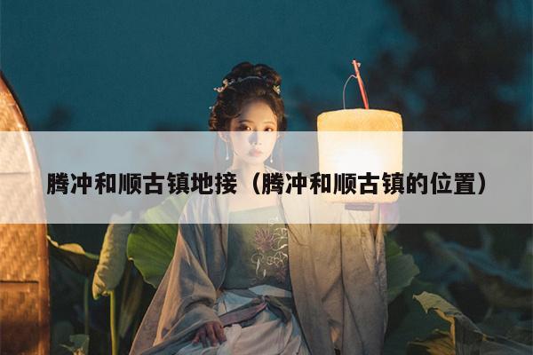 腾冲和顺古镇地接（腾冲和顺古镇的位置）