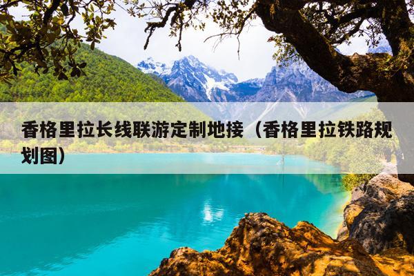 香格里拉长线联游定制地接（香格里拉铁路规划图）